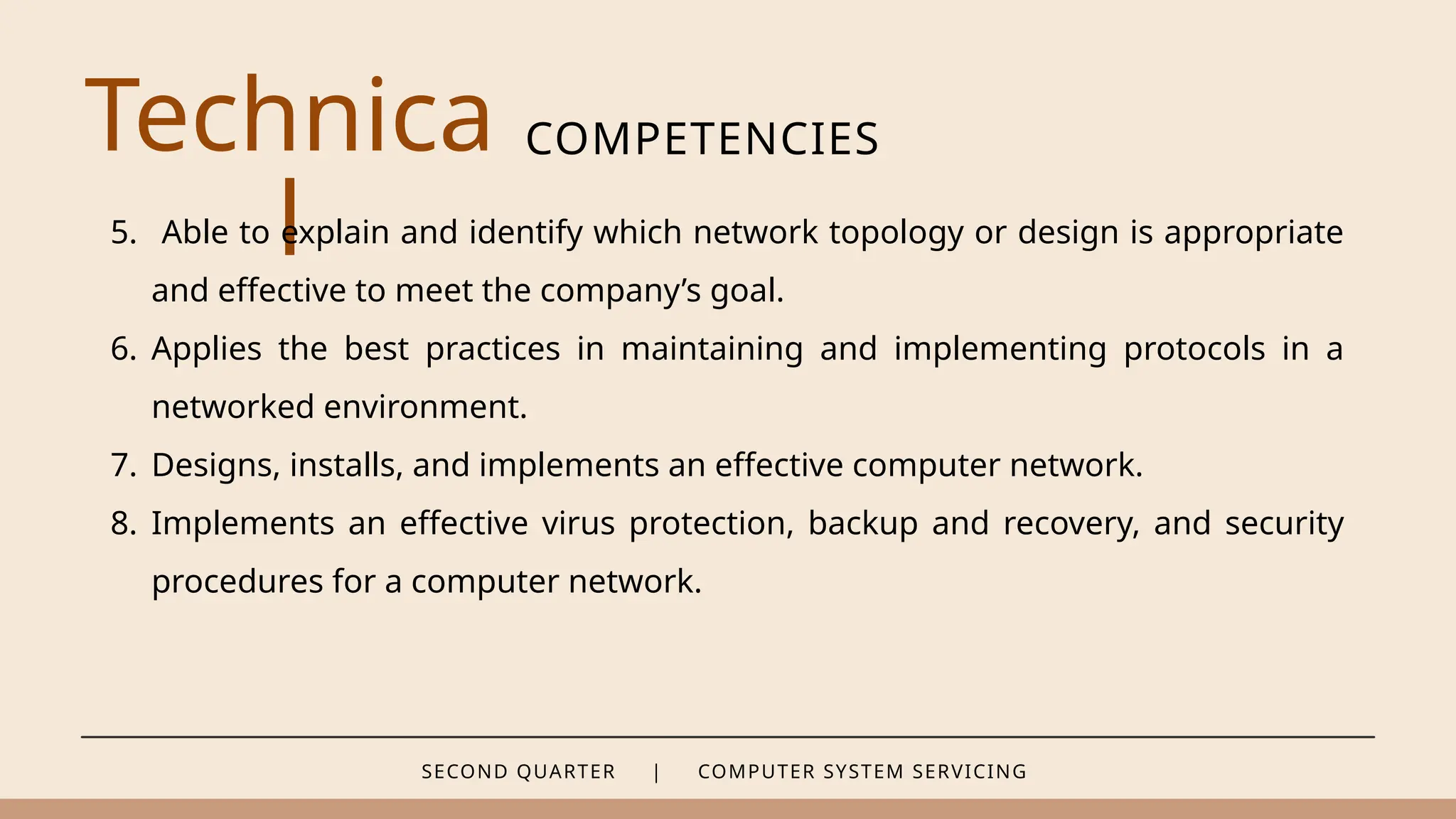 SECOND QUARTER | COMPUTER SYSTEM SERVICING
Technica
l
COMPETENCIES
5. Able to explain and identify which network topology or design is appropriate
and effective to meet the company’s goal.
6. Applies the best practices in maintaining and implementing protocols in a
networked environment.
7. Designs, installs, and implements an effective computer network.
8. Implements an effective virus protection, backup and recovery, and security
procedures for a computer network.
 