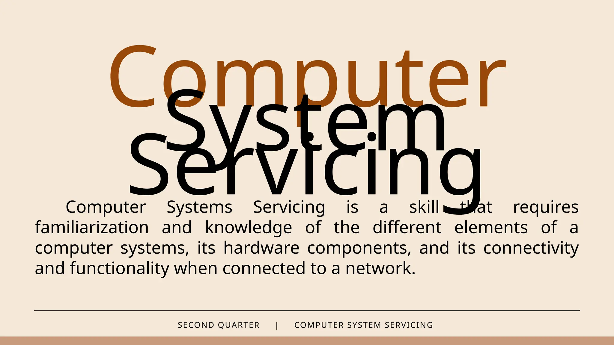 SECOND QUARTER | COMPUTER SYSTEM SERVICING
Computer
System
Servicing
Computer Systems Servicing is a skill that requires
familiarization and knowledge of the different elements of a
computer systems, its hardware components, and its connectivity
and functionality when connected to a network.
 