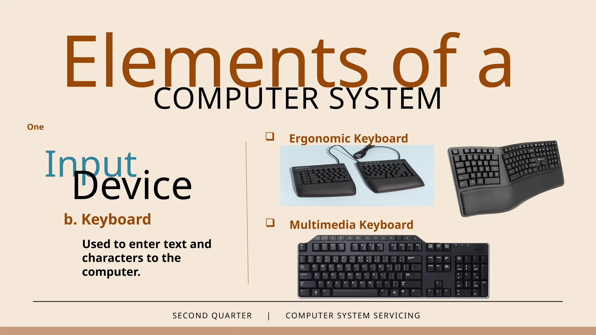 SECOND QUARTER | COMPUTER SYSTEM SERVICING
Elements of a
COMPUTER SYSTEM
Input
b. Keyboard
Used to enter text and
characters to the
computer.
Device
 Ergonomic Keyboard
 Multimedia Keyboard
One
 