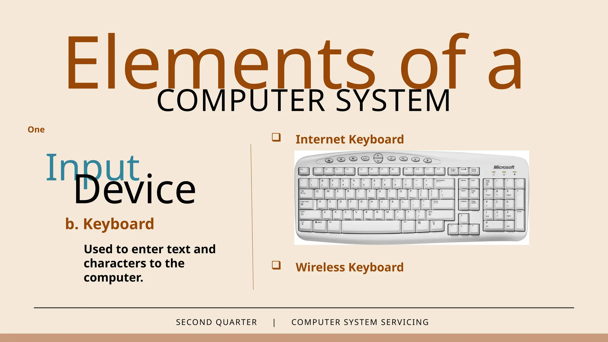 SECOND QUARTER | COMPUTER SYSTEM SERVICING
Elements of a
COMPUTER SYSTEM
Input
b. Keyboard
Used to enter text and
characters to the
computer.
Device
 Internet Keyboard
 Wireless Keyboard
One
 