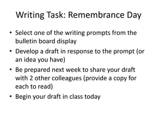 Writing Task: Remembrance Day
• Select one of the writing prompts from the
bulletin board display
• Develop a draft in response to the prompt (or
an idea you have)
• Be prepared next week to share your draft
with 2 other colleagues (provide a copy for
each to read)
• Begin your draft in class today
 