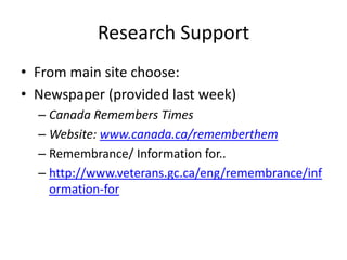 Research Support
• From main site choose:
• Newspaper (provided last week)
– Canada Remembers Times
– Website: www.canada.ca/rememberthem
– Remembrance/ Information for..
– http://www.veterans.gc.ca/eng/remembrance/inf
ormation-for
 