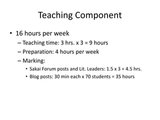 Teaching Component
• 16 hours per week
– Teaching time: 3 hrs. x 3 = 9 hours
– Preparation: 4 hours per week
– Marking:
• Sakai Forum posts and Lit. Leaders: 1.5 x 3 = 4.5 hrs.
• Blog posts: 30 min each x 70 students = 35 hours
 