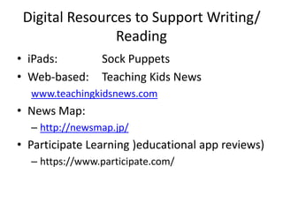 Digital Resources to Support Writing/
Reading
• iPads: Sock Puppets
• Web-based: Teaching Kids News
www.teachingkidsnews.com
• News Map:
– http://newsmap.jp/
• Participate Learning )educational app reviews)
– https://www.participate.com/
 