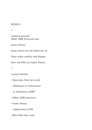 WEEK 8
1
[email protected]
Other ADR Processes and
Game Theory
Game theory for the behaviour of
firms under conflict and dispute.
How can PMs use Game Theory
1
Lecture Outline
• Questions from last week
– Mediation or Arbitration?
– Is Arbitration ADR?
• Other ADR processes
• Game Theory
– Application in PM
• Bb Folder this week
 