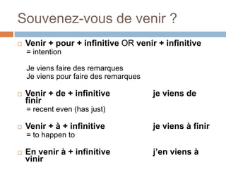 Souvenez-vous de venir ?
 Venir + pour + infinitive OR venir + infinitive
= intention
Je viens faire des remarques
Je viens pour faire des remarques
 Venir + de + infinitive je viens de
finir
= recent even (has just)
 Venir + à + infinitive je viens à finir
= to happen to
 En venir à + infinitive j’en viens à
vinir
 