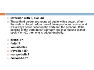  Inversion with il, elle, on
 These third person pronouns all begin with a vowel. When
the verb is placed before one of these pronouns, a -t- sound
will always occur between the verb and the pronoun. If the
spelling of the verb doesn't already end in a t sound (either
spelt -t or -d), then one is added explicitly:
 prend-il?
 finit-il?
 voulait-elle?
 travaille-t-il?
 mange-t-elle?
 couvre-t-on?
 