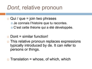 Dont, relative pronoun
 Qui / que = join two phrases
 Je connais l’histoire que tu racontes.
 C’est cette théorie qui a été développée.
 Dont = similar function!
 This relative pronoun replaces expressions
typically introduced by de. It can refer to
persons or things.
 Translation = whose, of which, which
 