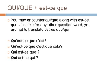 QUI/QUE + est-ce que
 You may encounter qui/que along with est-ce
que. Just like for any other question word, you
are not to translate est-ce que/qui
 Qu’est-ce que c’est?
 Qu’est-ce que c’est que cela?
 Qui est-ce que ?
 Qui est-ce qui ?
 