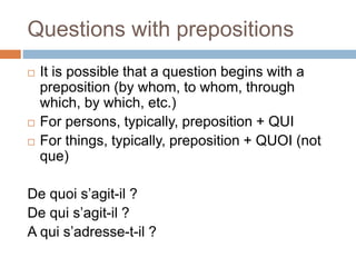 Questions with prepositions
 It is possible that a question begins with a
preposition (by whom, to whom, through
which, by which, etc.)
 For persons, typically, preposition + QUI
 For things, typically, preposition + QUOI (not
que)
De quoi s’agit-il ?
De qui s’agit-il ?
A qui s’adresse-t-il ?
 