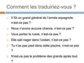 Comment les traduiriez-vous ?
① Il fût un grand général de l’armée espagnole,
n’est-ce pas ?
② Nous n’avons aucune chance, n’est-ce pas ?
③ Vous parlez le russe, n’est-ce pas ?
④ Elle sait nager dans l’océan, n’est-ce pas ?
⑤ Tu n’as pas pied dans cette piscine, n’est-ce pas
?
⑥ N’est-ce pas le problème des grands après tout
?
 