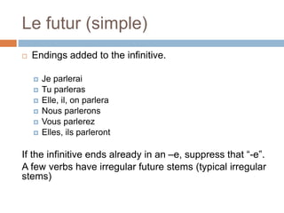 Le futur (simple)
 Endings added to the infinitive.
 Je parlerai
 Tu parleras
 Elle, il, on parlera
 Nous parlerons
 Vous parlerez
 Elles, ils parleront
If the infinitive ends already in an –e, suppress that “-e”.
A few verbs have irregular future stems (typical irregular
stems)
 
