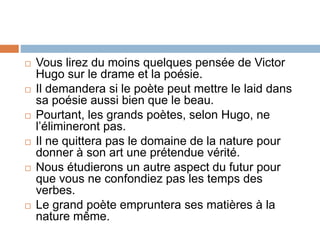  Vous lirez du moins quelques pensée de Victor
Hugo sur le drame et la poésie.
 Il demandera si le poète peut mettre le laid dans
sa poésie aussi bien que le beau.
 Pourtant, les grands poètes, selon Hugo, ne
l’élimineront pas.
 Il ne quittera pas le domaine de la nature pour
donner à son art une prétendue vérité.
 Nous étudierons un autre aspect du futur pour
que vous ne confondiez pas les temps des
verbes.
 Le grand poète empruntera ses matières à la
nature même.
 