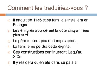 Comment les traduiriez-vous ?
① Il naquit en 1135 et sa famille s’installera en
Espagne.
② Les émigrés abordèrent la côte cinq années
plus tard.
③ Le père mourra peu de temps après.
④ La famille ne perdra cette dignité.
⑤ Ces constructions continueront jusqu’au
XIXe.
⑥ Il y résidera qu’en été dans ce palais.
 