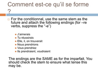 Comment est-ce qu’il se forme
?
 For the conditionnal, use the same stem as the
future and attach the following endings (for –re
verbs, suppress the “-e”)
 J’aimerais
 Tu réussirais
 Elle, il, on trouverait
 Nous prendrions
 Vous prendriez
 Ils prendraient, voudraient
The endings are the SAME as for the imparfait. You
should check the stem to ensure what tense this
may be.
 