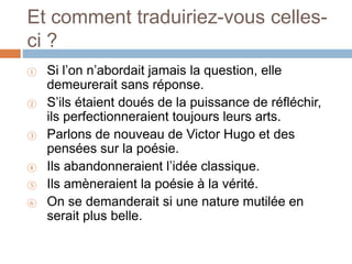 Et comment traduiriez-vous celles-
ci ?
① Si l’on n’abordait jamais la question, elle
demeurerait sans réponse.
② S’ils étaient doués de la puissance de réfléchir,
ils perfectionneraient toujours leurs arts.
③ Parlons de nouveau de Victor Hugo et des
pensées sur la poésie.
④ Ils abandonneraient l’idée classique.
⑤ Ils amèneraient la poésie à la vérité.
⑥ On se demanderait si une nature mutilée en
serait plus belle.
 