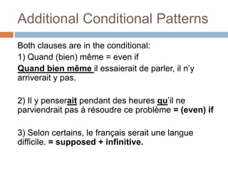 Additional Conditional Patterns
Both clauses are in the conditional:
1) Quand (bien) même = even if
Quand bien même il essaierait de parler, il n’y
arriverait y pas.
2) Il y penserait pendant des heures qu’il ne
parviendrait pas à résoudre ce problème = (even) if
3) Selon certains, le français serait une langue
difficile. = supposed + infinitive.
 