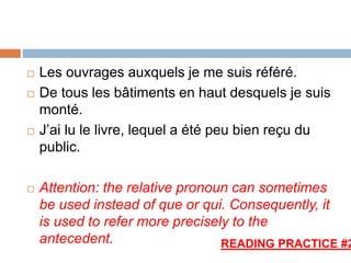  Les ouvrages auxquels je me suis référé.
 De tous les bâtiments en haut desquels je suis
monté.
 J’ai lu le livre, lequel a été peu bien reçu du
public.
 Attention: the relative pronoun can sometimes
be used instead of que or qui. Consequently, it
is used to refer more precisely to the
antecedent. READING PRACTICE #2
 