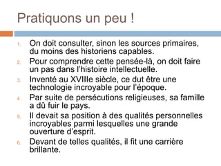 Pratiquons un peu !
1. On doit consulter, sinon les sources primaires,
du moins des historiens capables.
2. Pour comprendre cette pensée-là, on doit faire
un pas dans l’histoire intellectuelle.
3. Inventé au XVIIIe siècle, ce dut être une
technologie incroyable pour l’époque.
4. Par suite de persécutions religieuses, sa famille
a dû fuir le pays.
5. Il devait sa position à des qualités personnelles
incroyables parmi lesquelles une grande
ouverture d’esprit.
6. Devant de telles qualités, il fit une carrière
brillante.
 