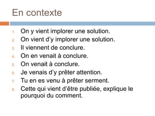 En contexte
1. On y vient implorer une solution.
2. On vient d’y implorer une solution.
3. Il viennent de conclure.
4. On en venait à conclure.
5. On venait à conclure.
6. Je venais d’y prêter attention.
7. Tu en es venu à prêter serment.
8. Cette qui vient d’être publiée, explique le
pourquoi du comment.
 