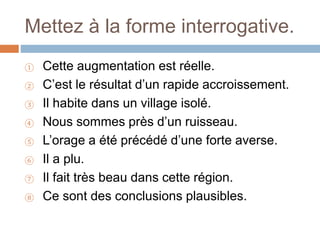 Mettez à la forme interrogative.
① Cette augmentation est réelle.
② C’est le résultat d’un rapide accroissement.
③ Il habite dans un village isolé.
④ Nous sommes près d’un ruisseau.
⑤ L’orage a été précédé d’une forte averse.
⑥ Il a plu.
⑦ Il fait très beau dans cette région.
⑧ Ce sont des conclusions plausibles.
 