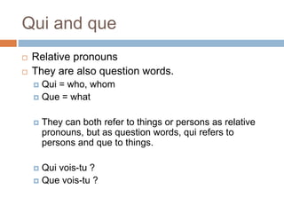 Qui and que
 Relative pronouns
 They are also question words.
 Qui = who, whom
 Que = what
 They can both refer to things or persons as relative
pronouns, but as question words, qui refers to
persons and que to things.
 Qui vois-tu ?
 Que vois-tu ?
 