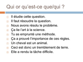 Qui or qu’est-ce que/qui ?
① Il étudie cette question.
② Il faut résoudre la question.
③ Nous avons résolu le problème.
④ Ça lie l’art à la science.
⑤ Tu as emprunté une méthode.
⑥ Ça a prouvé l’importance de ces règles.
⑦ Un cheval est un animal.
⑧ Ceci est donc un tremblement de terre.
⑨ Elle a rendu la tâche difficile.
 