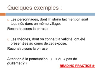 Quelques exemples :
 Les personnages, dont l’histoire fait mention sont
tous nés dans un même village.
Reconstruisons la phrase :
 Les théories, dont on connaît la validité, ont été
présentées au cours de cet exposé.
Reconstruisons la phrase :
Attention à la ponctuation ! « , » ou « pas de
guillemet ? »
READING PRACTICE #1
 