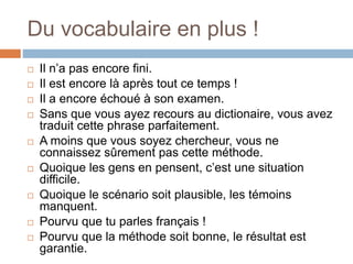 Du vocabulaire en plus !
 Il n’a pas encore fini.
 Il est encore là après tout ce temps !
 Il a encore échoué à son examen.
 Sans que vous ayez recours au dictionaire, vous avez
traduit cette phrase parfaitement.
 A moins que vous soyez chercheur, vous ne
connaissez sûrement pas cette méthode.
 Quoique les gens en pensent, c’est une situation
difficile.
 Quoique le scénario soit plausible, les témoins
manquent.
 Pourvu que tu parles français !
 Pourvu que la méthode soit bonne, le résultat est
garantie.
 