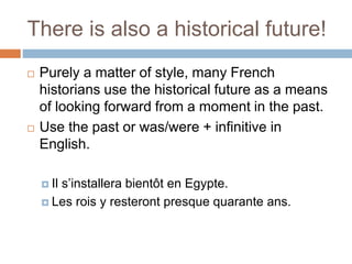 There is also a historical future!
 Purely a matter of style, many French
historians use the historical future as a means
of looking forward from a moment in the past.
 Use the past or was/were + infinitive in
English.
 Il s’installera bientôt en Egypte.
 Les rois y resteront presque quarante ans.
 