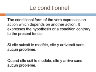 Le conditionnel
The conditional form of the verb expresses an
action which depends on another action. It
expresses the hypothesis or a condition contrary
to the present tense.
Si elle suivait le modèle, elle y arriverait sans
aucun problème.
Quand elle suit le modèle, elle y arrive sans
aucun problème.
 