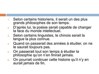 1. Selon certains historiens, il serait un des plus
grands philosophes de son temps.
2. D’après lui, la poésie serait capable de changer
la face du monde intellectuel.
3. Selon certains linguistes, le chinois serait la
langue la plus connue.
4. Quand on passerait des années à étudier, on ne
le saurait toujours pas.
5. On passerait tout son temps à étudier la
philosophie qu’on n’en finirait jamais.
6. On pourrait continuer cette histoire qu’il n’y en
aurait jamais de fin.
 