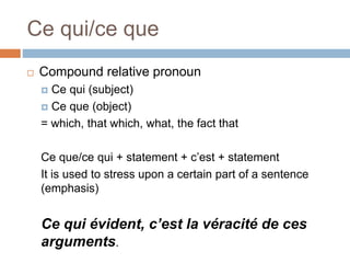 Ce qui/ce que
 Compound relative pronoun
 Ce qui (subject)
 Ce que (object)
= which, that which, what, the fact that
Ce que/ce qui + statement + c’est + statement
It is used to stress upon a certain part of a sentence
(emphasis)
Ce qui évident, c’est la véracité de ces
arguments.
 