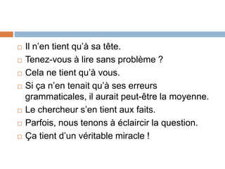  Il n’en tient qu’à sa tête.
 Tenez-vous à lire sans problème ?
 Cela ne tient qu’à vous.
 Si ça n’en tenait qu’à ses erreurs
grammaticales, il aurait peut-être la moyenne.
 Le chercheur s’en tient aux faits.
 Parfois, nous tenons à éclaircir la question.
 Ça tient d’un véritable miracle !
 