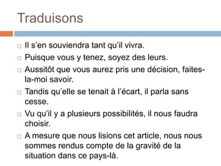 Traduisons
 Il s’en souviendra tant qu’il vivra.
 Puisque vous y tenez, soyez des leurs.
 Aussitôt que vous aurez pris une décision, faites-
la-moi savoir.
 Tandis qu’elle se tenait à l’écart, il parla sans
cesse.
 Vu qu’il y a plusieurs possibilités, il nous faudra
choisir.
 A mesure que nous lisions cet article, nous nous
sommes rendus compte de la gravité de la
situation dans ce pays-là.
 