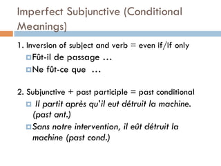 Imperfect Subjunctive (Conditional
Meanings)
1. Inversion of subject and verb = even if/if only
¤ Fût-il de passage …
¤ Ne fût-ce que …
2. Subjunctive + past participle = past conditional
¤  Il partit après qu’il eut détruit la machine.
(past ant.)
¤ Sans notre intervention, il eût détruit la
machine (past cond.)
 