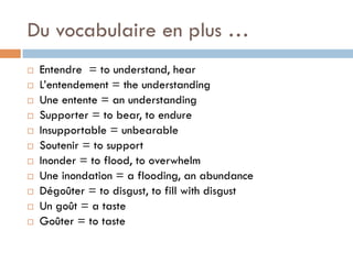 Du vocabulaire en plus …
¨  Entendre = to understand, hear
¨  L’entendement = the understanding
¨  Une entente = an understanding
¨  Supporter = to bear, to endure
¨  Insupportable = unbearable
¨  Soutenir = to support
¨  Inonder = to flood, to overwhelm
¨  Une inondation = a flooding, an abundance
¨  Dégoûter = to disgust, to fill with disgust
¨  Un goût = a taste
¨  Goûter = to taste
 