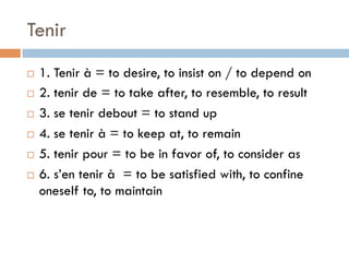 Tenir
¨  1. Tenir à = to desire, to insist on / to depend on
¨  2. tenir de = to take after, to resemble, to result
¨  3. se tenir debout = to stand up
¨  4. se tenir à = to keep at, to remain
¨  5. tenir pour = to be in favor of, to consider as
¨  6. s’en tenir à = to be satisfied with, to confine
oneself to, to maintain
 