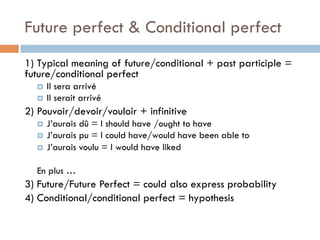 Future perfect & Conditional perfect
1) Typical meaning of future/conditional + past participle =
future/conditional perfect
¤  Il sera arrivé
¤  Il serait arrivé
2) Pouvoir/devoir/vouloir + infinitive
¤  J’aurais dû = I should have /ought to have
¤  J’aurais pu = I could have/would have been able to
¤  J’aurais voulu = I would have liked
En plus …
3) Future/Future Perfect = could also express probability
4) Conditional/conditional perfect = hypothesis
 