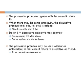 ¨  The possessive pronouns agrees with the nouns it refers
to.
¨  When there may be some ambiguity, the disjunctive
pronoun (moi, elle, lui, etc.) is added.
¤  Mon livre et le sien à lui.
¨  De or à + possessive adjective may contract
¤  De mes amis => des miens.
¤  De sa maison => de la sienne
¨  The possessive pronoun may be used without an
antecedent, in that case it refers to a relative or friend.
¤  Tu es des nôtres maintenant.
 