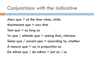 Conjunctions with the indicative
Alors que = at the time when, while
Maintenant que = now that
Tant que = as long as
Vu que / attendu que = seeing that, whereas
Selon que / suivant que = according to, whether
À mesure que = as, in proportion as
De même que / de même = just as / so
 
