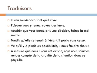 Traduisons
¨  Il s’en souviendra tant qu’il vivra.
¨  Puisque vous y tenez, soyez des leurs.
¨  Aussitôt que vous aurez pris une décision, faites-la-moi
savoir.
¨  Tandis qu’elle se tenait à l’écart, il parla sans cesse.
¨  Vu qu’il y a plusieurs possibilités, il nous faudra choisir.
¨  A mesure que nous lisions cet article, nous nous sommes
rendus compte de la gravité de la situation dans ce
pays-là.
 