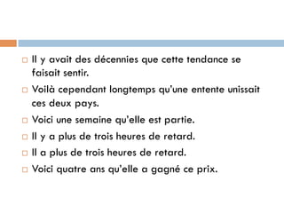 ¨  Il y avait des décennies que cette tendance se
faisait sentir.
¨  Voilà cependant longtemps qu’une entente unissait
ces deux pays.
¨  Voici une semaine qu’elle est partie.
¨  Il y a plus de trois heures de retard.
¨  Il a plus de trois heures de retard.
¨  Voici quatre ans qu’elle a gagné ce prix.
 