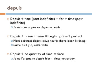 depuis
¨  Depuis + time (past indefinite) = for + time (past
indefinite)
¤  Je ne vous ai pas vu depuis un mois.
¨  Depuis + present tense = English present perfect
¤  Nous écoutons depuis deux heures (have been listening)
¤  Same as il y a, voici, voilà
¨  Depuis + no quantity of time = since
¤  Je ne l’ai pas vu depuis hier = since yesterday
 