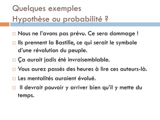 Quelques exemples
Hypothèse ou probabilité ?
¨  Nous ne l’avons pas prévu. Ce sera dommage !
¨  Ils prennent la Bastille, ce qui serait le symbole
d’une révolution du peuple.
¨  Ça aurait jadis été invraisemblable.
¨  Vous aurez passés des heures à lire ces auteurs-là.
¨  Les mentalités auraient évolué.
¨  Il devrait pouvoir y arriver bien qu’il y mette du
temps.
 