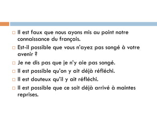 ¨  Il est faux que nous ayons mis au point notre
connaissance du français.
¨  Est-il possible que vous n’ayez pas songé à votre
avenir ?
¨  Je ne dis pas que je n’y aie pas songé.
¨  Il est possible qu’on y ait déjà réfléchi.
¨  Il est douteux qu’il y ait réfléchi.
¨  Il est possible que ce soit déjà arrivé à maintes
reprises.
 