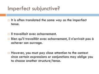 Imperfect subjunctive?
¨  It is often translated the same way as the imperfect
tense.
¨  Il travaillait avec acharnement.
¨  Bien qu’il travaillât avec acharnement, il n’arrivait pas à
achever son ouvrage.
¨  However, you must pay close attention to the context
since certain expressions or conjunctions may oblige you
to choose another structure/tense.
 
