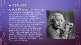 A REFUGEE
Albert Einstein lived through
the pain and uncertainty of exile
and went on to make extraordinary
contributions to intellectual
development. Authoring the Theory
of General Relativity in 1905,
Einstein changed fundamental ideas
about space, time and gravitation.
In 1933, Einstein, already a
prominent German scientist, was
accused of treason by the Third
Reich. His books were burned. He
sought refuge in the United States
where he used his influence and
financial resources to obtain visas
for other refugees.
 