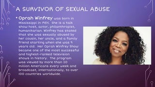 A SURVIVOR OF SEXUAL ABUSE
• Oprah Winfrey was born in
Mississippi in 1954. She is a talk
show host, actor, philanthropist,
humanitarian. Winfrey has stated
that she was sexually abused by
her cousin, her uncle, and a family
friend starting when she was 9
years old. Her Oprah Winfrey Show
became one of the most successful
and highest-ranked television
shows in history. The program
was viewed by more than 20
million Americans every week and
broadcast, internationally, to over
100 countries worldwide.
 
