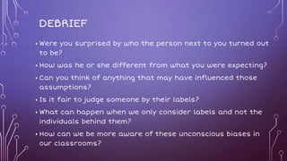 DEBRIEF
• Were you surprised by who the person next to you turned out
to be?
• How was he or she different from what you were expecting?
• Can you think of anything that may have influenced those
assumptions?
• Is it fair to judge someone by their labels?
• What can happen when we only consider labels and not the
individuals behind them?
• How can we be more aware of these unconscious biases in
our classrooms?
 